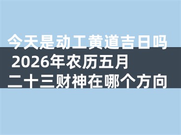 今天是动工黄道吉日吗 2026年农历五月二十三财神在哪个方向