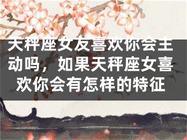 天秤座女友喜欢你会主动吗，如果天秤座女喜欢你会有怎样的特征