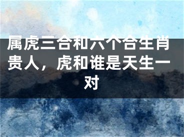 属虎三合和六个合生肖贵人，虎和谁是天生一对