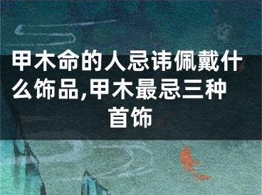 甲木命的人忌讳佩戴什么饰品,甲木最忌三种首饰