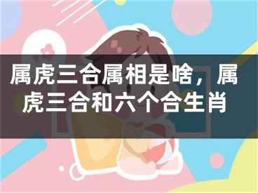 属虎三合属相是啥，属虎三合和六个合生肖