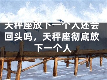 天秤座放下一个人还会回头吗，天秤座彻底放下一个人