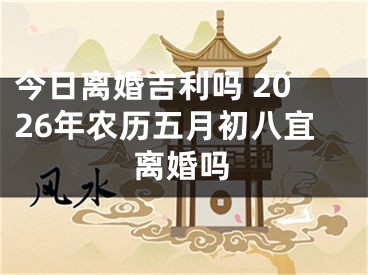 今日离婚吉利吗 2026年农历五月初八宜离婚吗