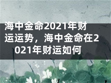 海中金命2021年财运运势，海中金命在2021年财运如何