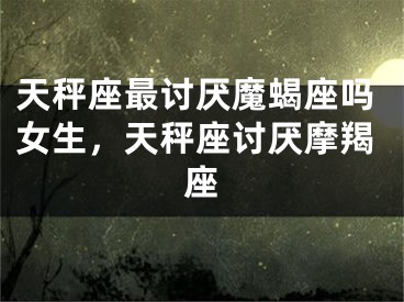 天秤座最讨厌魔蝎座吗女生，天秤座讨厌摩羯座