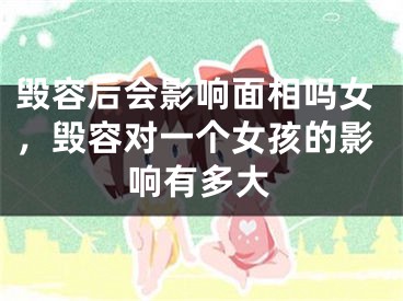 毁容后会影响面相吗女，毁容对一个女孩的影响有多大