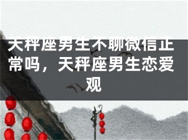 天秤座男生不聊微信正常吗，天秤座男生恋爱观