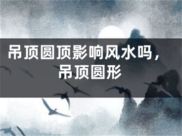吊顶圆顶影响风水吗，吊顶圆形