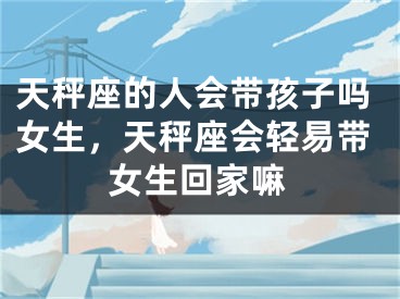 天秤座的人会带孩子吗女生，天秤座会轻易带女生回家嘛
