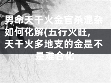 男命天干火金官杀混杂如何化解(五行火旺,天干火多地支的金是不是难合化