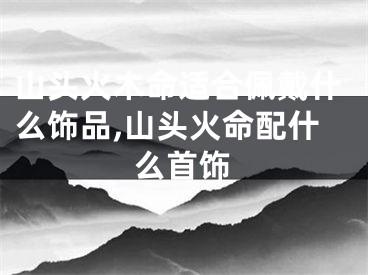 山头火木命适合佩戴什么饰品,山头火命配什么首饰