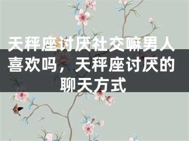 天秤座讨厌社交嘛男人喜欢吗，天秤座讨厌的聊天方式