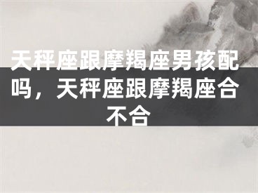 天秤座跟摩羯座男孩配吗，天秤座跟摩羯座合不合