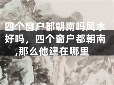 四个窗户都朝南吗风水好吗,四个窗户都朝南,那么他建在哪里