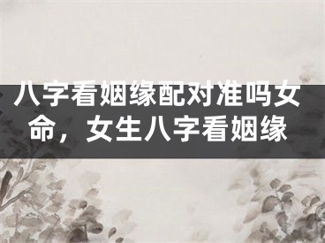 八字看姻缘配对准吗女命，女生八字看姻缘