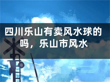 四川乐山有卖风水球的吗，乐山市风水