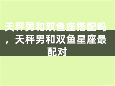 天秤男和双鱼座搭配吗，天秤男和双鱼星座最配对