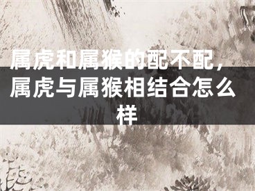 属虎和属猴的配不配，属虎与属猴相结合怎么样