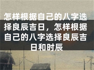 怎样根据自己的八字选择良辰吉日,怎样根据自己的八字选择良辰吉日和时辰
