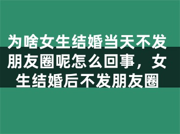 为啥女生结婚当天不发朋友圈呢怎么回事,女生结婚后不发朋友圈