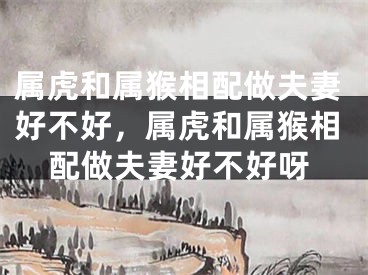 属虎和属猴相配做夫妻好不好，属虎和属猴相配做夫妻好不好呀