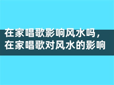 在家唱歌影响风水吗，在家唱歌对风水的影响