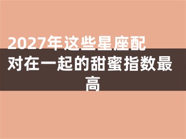 2027年这些星座配对在一起的甜蜜指数最高