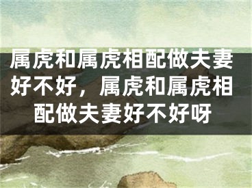 属虎和属虎相配做夫妻好不好，属虎和属虎相配做夫妻好不好呀