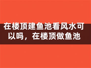 在楼顶建鱼池看风水可以吗，在楼顶做鱼池
