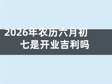 2026年农历六月初七是开业吉利吗