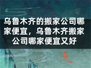 乌鲁木齐的搬家公司哪家便宜，乌鲁木齐搬家公司哪家便宜又好