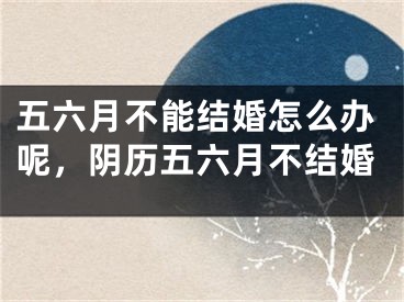 五六月不能结婚怎么办呢，阴历五六月不结婚