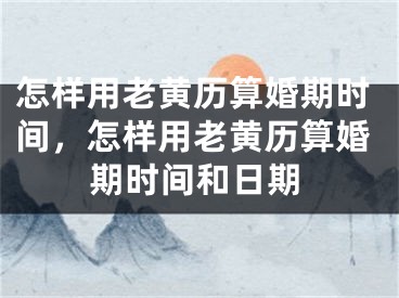 怎样用老黄历算婚期时间，怎样用老黄历算婚期时间和日期