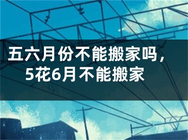 五六月份不能搬家吗，5花6月不能搬家