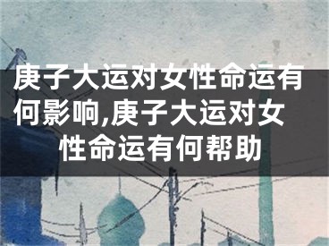 庚子大运对女性命运有何影响,庚子大运对女性命运有何帮助
