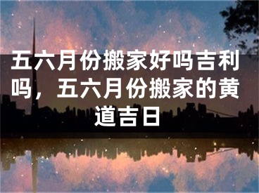 五六月份搬家好吗吉利吗，五六月份搬家的黄道吉日