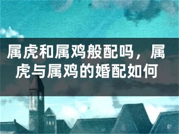 属虎和属鸡般配吗，属虎与属鸡的婚配如何