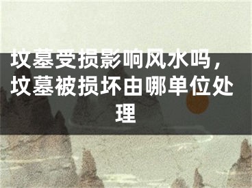 坟墓受损影响风水吗，坟墓被损坏由哪单位处理