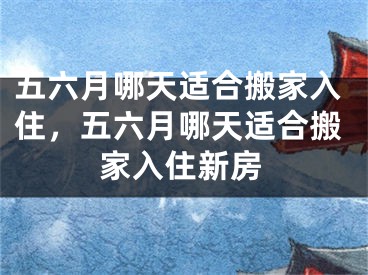 五六月哪天适合搬家入住，五六月哪天适合搬家入住新房