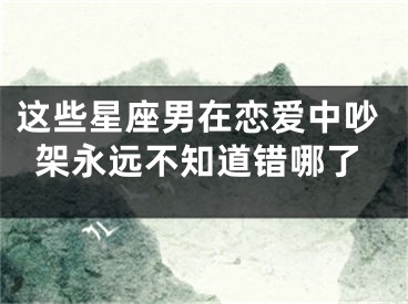 这些星座男在恋爱中吵架永远不知道错哪了