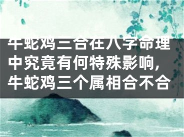 牛蛇鸡三合在八字命理中究竟有何特殊影响,牛蛇鸡三个属相合不合