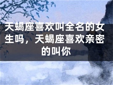天蝎座喜欢叫全名的女生吗，天蝎座喜欢亲密的叫你