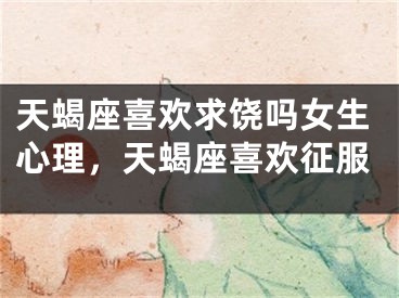 天蝎座喜欢求饶吗女生心理，天蝎座喜欢征服