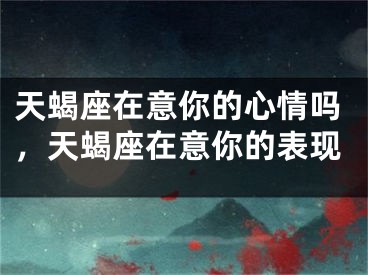 天蝎座在意你的心情吗，天蝎座在意你的表现