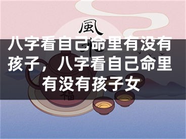 八字看自己命里有没有孩子，八字看自己命里有没有孩子女