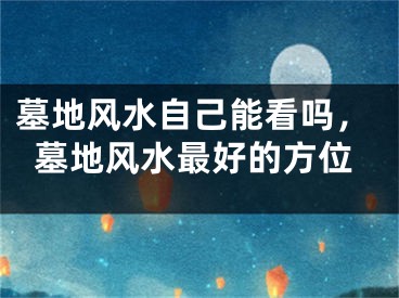 墓地风水自己能看吗，墓地风水最好的方位