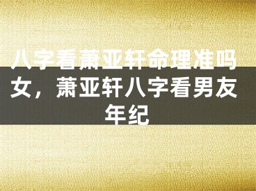 八字看萧亚轩命理准吗女，萧亚轩八字看男友年纪