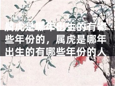 属虎是哪年出生的有哪些年份的，属虎是哪年出生的有哪些年份的人