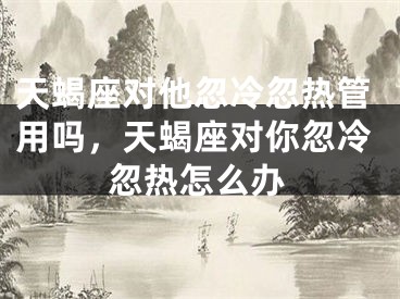 天蝎座对他忽冷忽热管用吗，天蝎座对你忽冷忽热怎么办