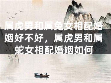 属虎男和属兔女相配婚姻好不好，属虎男和属蛇女相配婚姻如何